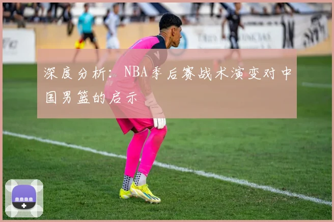 深度分析:NBA季后赛战术演变对中国男篮的启示