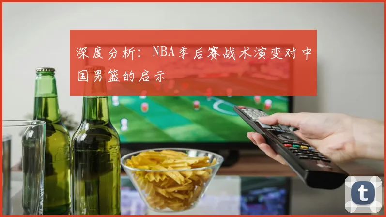 深度分析:NBA季后赛战术演变对中国男篮的启示