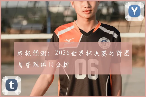 终极预测:2026世界杯决赛对阵图与夺冠热门分析
