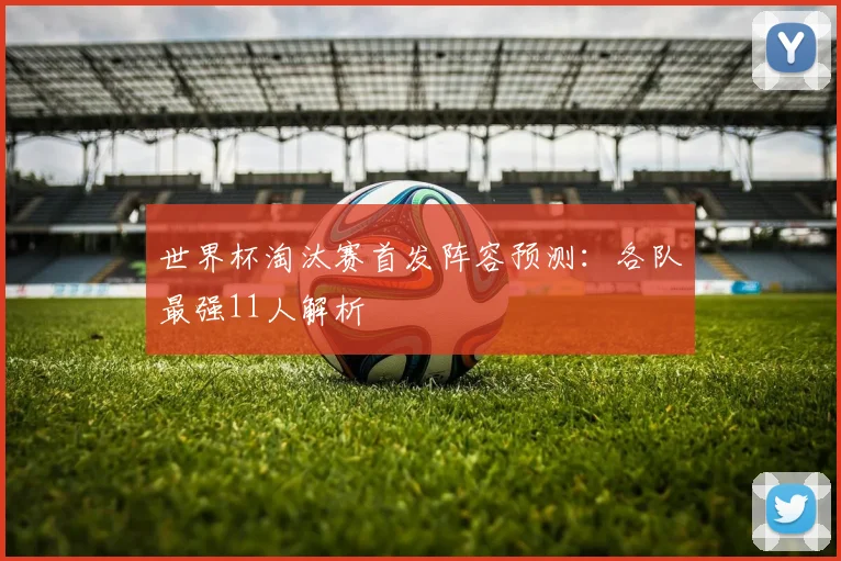 世界杯淘汰赛首发阵容预测：各队最强11人解析